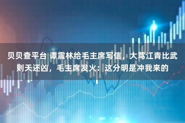 贝贝查平台 谭震林给毛主席写信，大骂江青比武则天还凶，毛主席发火：这分明是冲我来的